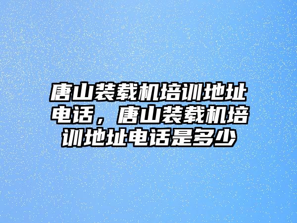 唐山裝載機培訓地址電話，唐山裝載機培訓地址電話是多少