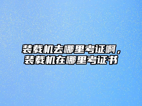 裝載機去哪里考證啊，裝載機在哪里考證書