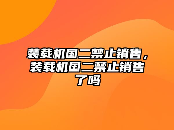 裝載機國二禁止銷售，裝載機國二禁止銷售了嗎