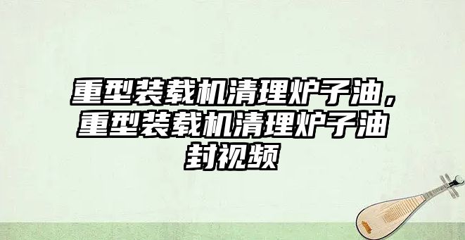 重型裝載機清理爐子油，重型裝載機清理爐子油封視頻