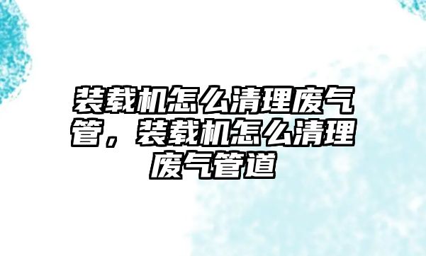 裝載機怎么清理廢氣管，裝載機怎么清理廢氣管道