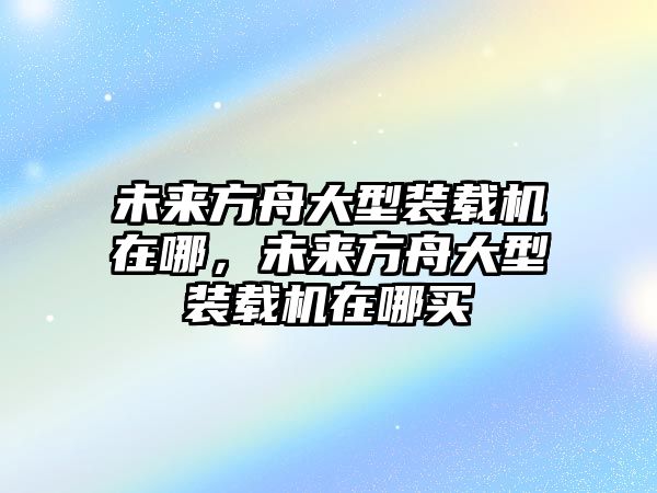 未來方舟大型裝載機在哪，未來方舟大型裝載機在哪買