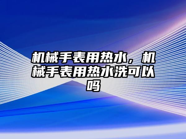 機械手表用熱水，機械手表用熱水洗可以嗎