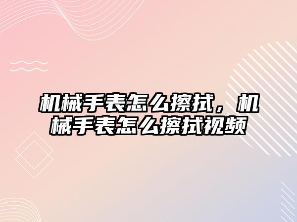 機械手表怎么擦拭，機械手表怎么擦拭視頻