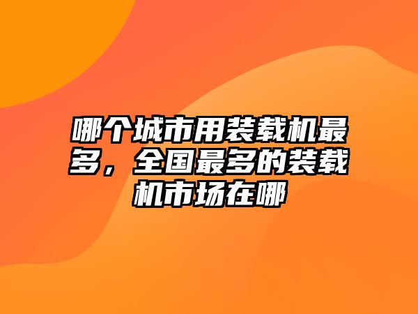 哪個城市用裝載機最多，全國最多的裝載機市場在哪