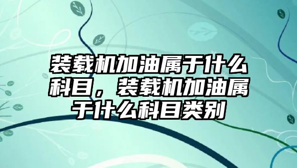 裝載機加油屬于什么科目，裝載機加油屬于什么科目類別