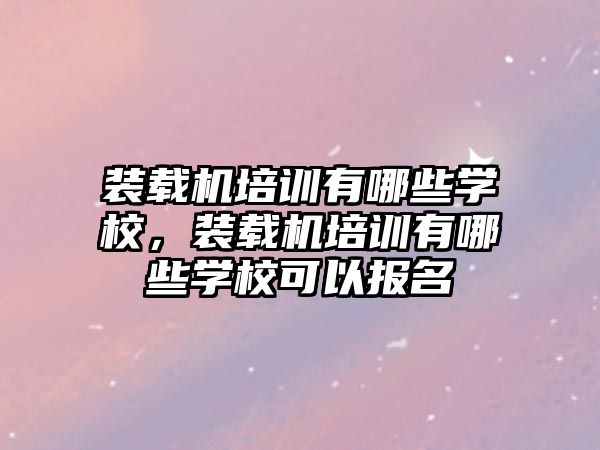 裝載機培訓有哪些學校，裝載機培訓有哪些學校可以報名