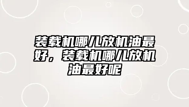 裝載機哪兒放機油最好，裝載機哪兒放機油最好呢