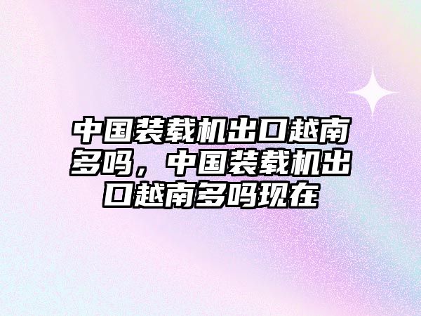 中國裝載機出口越南多嗎，中國裝載機出口越南多嗎現在