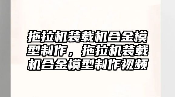 拖拉機裝載機合金模型制作，拖拉機裝載機合金模型制作視頻