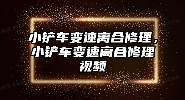 小鏟車變速離合修理，小鏟車變速離合修理視頻