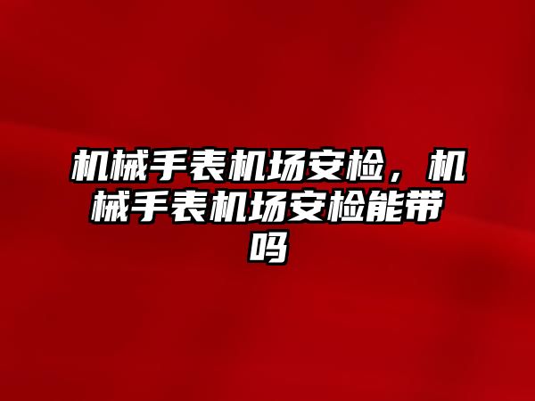 機械手表機場安檢，機械手表機場安檢能帶嗎