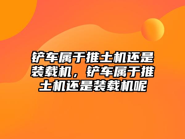 鏟車屬于推土機還是裝載機，鏟車屬于推土機還是裝載機呢