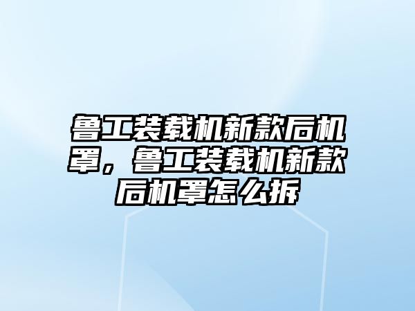 魯工裝載機新款后機罩，魯工裝載機新款后機罩怎么拆