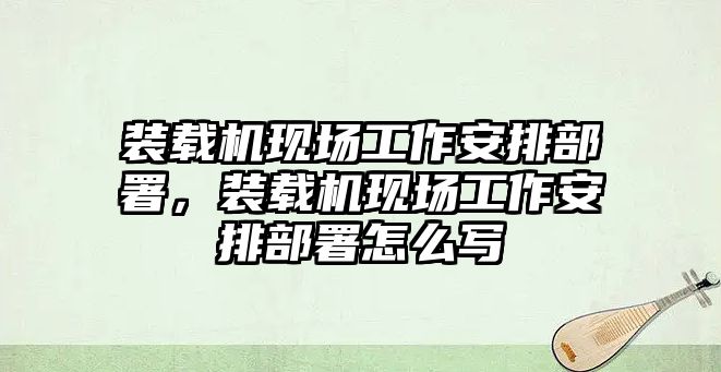 裝載機(jī)現(xiàn)場(chǎng)工作安排部署，裝載機(jī)現(xiàn)場(chǎng)工作安排部署怎么寫(xiě)