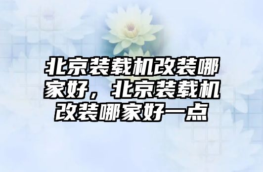 北京裝載機改裝哪家好，北京裝載機改裝哪家好一點