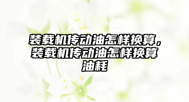 裝載機傳動油怎樣換算，裝載機傳動油怎樣換算油耗