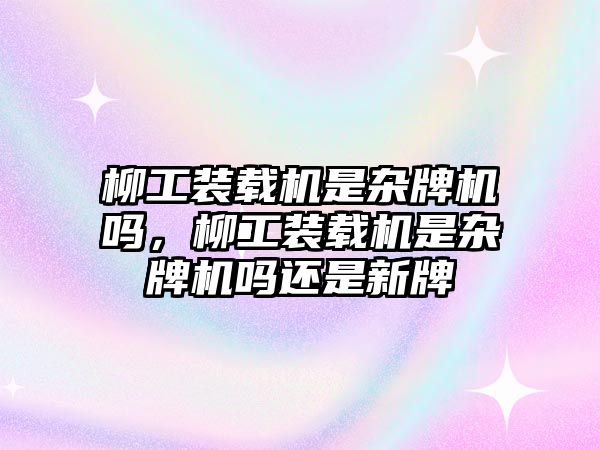 柳工裝載機是雜牌機嗎，柳工裝載機是雜牌機嗎還是新牌