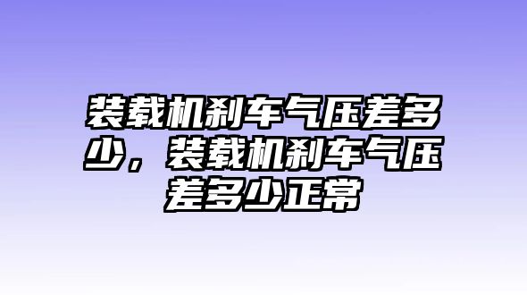 裝載機剎車氣壓差多少，裝載機剎車氣壓差多少正常