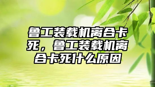 魯工裝載機離合卡死，魯工裝載機離合卡死什么原因