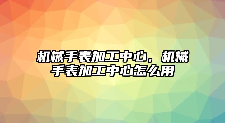 機(jī)械手表加工中心，機(jī)械手表加工中心怎么用