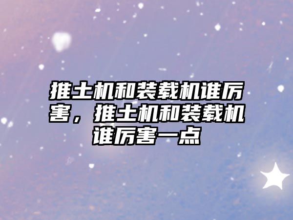 推土機和裝載機誰厲害，推土機和裝載機誰厲害一點