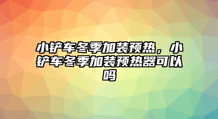 小鏟車冬季加裝預熱，小鏟車冬季加裝預熱器可以嗎