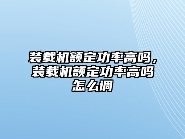 裝載機(jī)額定功率高嗎，裝載機(jī)額定功率高嗎怎么調(diào)