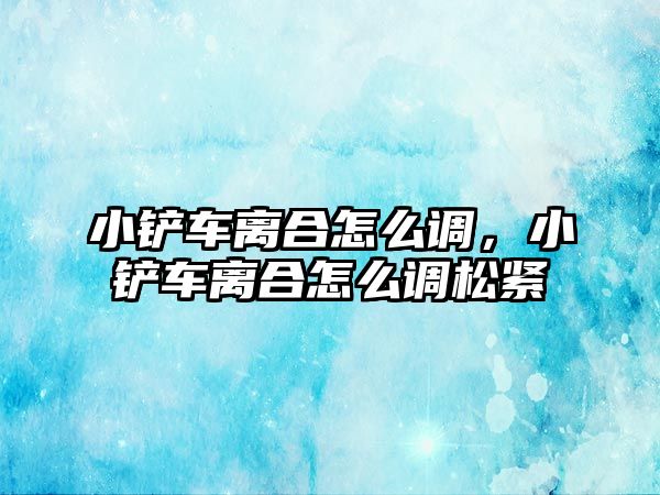 小鏟車離合怎么調，小鏟車離合怎么調松緊