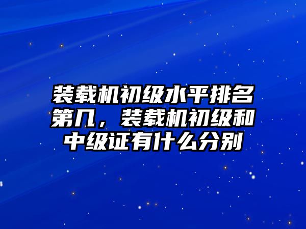 裝載機初級水平排名第幾，裝載機初級和中級證有什么分別