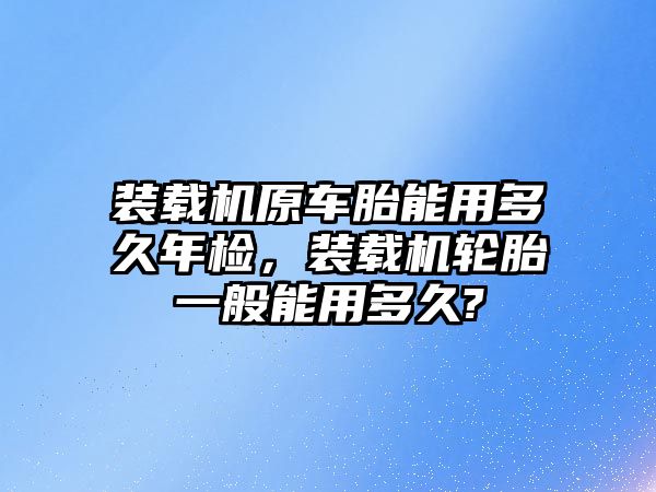 裝載機原車胎能用多久年檢，裝載機輪胎一般能用多久?